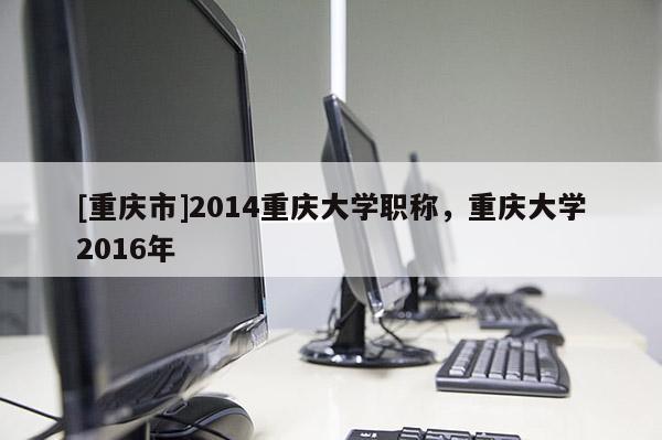 [重慶市]2014重慶大學職稱，重慶大學2016年