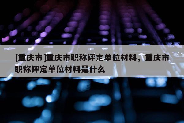 [重慶市]重慶市職稱評定單位材料，重慶市職稱評定單位材料是什么