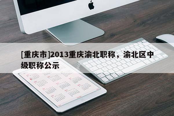 [重慶市]2013重慶渝北職稱，渝北區(qū)中級(jí)職稱公示