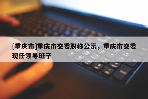 [重慶市]重慶市交委職稱公示，重慶市交委現(xiàn)任領(lǐng)導(dǎo)班子