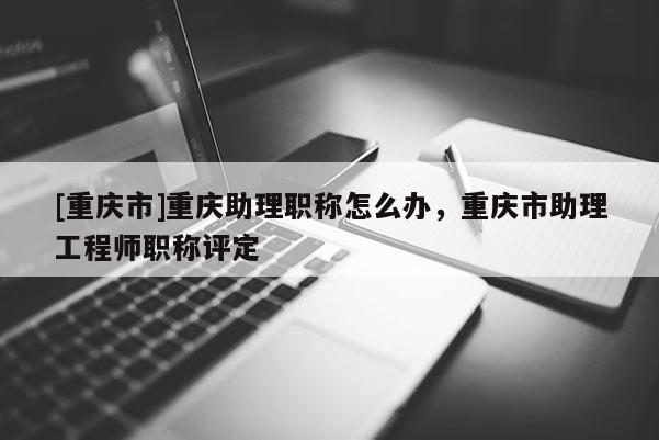 [重慶市]重慶助理職稱怎么辦，重慶市助理工程師職稱評(píng)定