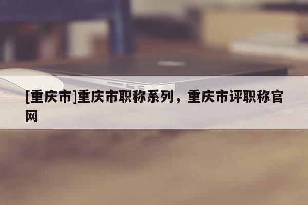 [重慶市]重慶市職稱系列，重慶市評職稱官網(wǎng)