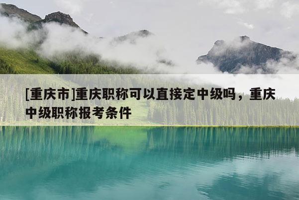 [重慶市]重慶職稱可以直接定中級嗎，重慶中級職稱報考條件