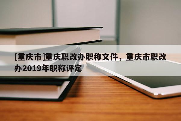 [重慶市]重慶職改辦職稱文件，重慶市職改辦2019年職稱評定