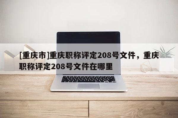 [重慶市]重慶職稱評定208號文件，重慶職稱評定208號文件在哪里