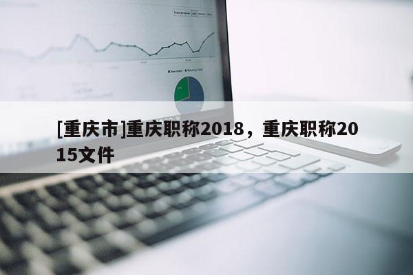 [重慶市]重慶職稱2018，重慶職稱2015文件