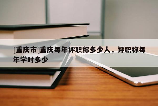 [重慶市]重慶每年評職稱多少人，評職稱每年學時多少