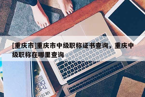 [重慶市]重慶市中級職稱證書查詢，重慶中級職稱在哪里查詢