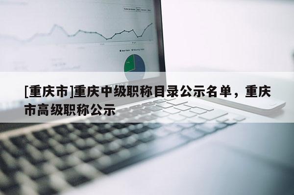 [重慶市]重慶中級職稱目錄公示名單，重慶市高級職稱公示