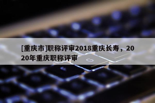 [重慶市]職稱評審2018重慶長壽，2020年重慶職稱評審