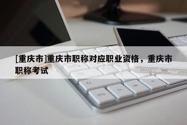 [重慶市]重慶市職稱對應職業(yè)資格，重慶市職稱考試