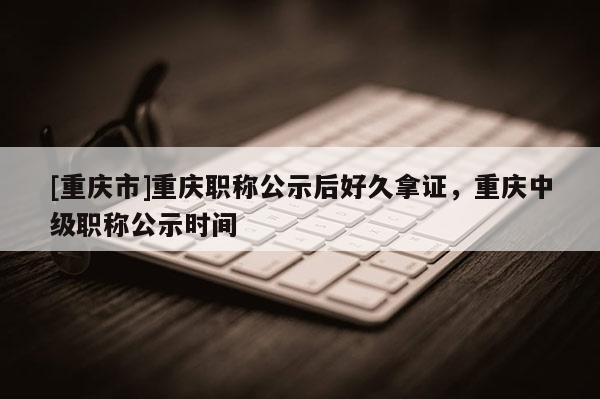 [重慶市]重慶職稱公示后好久拿證，重慶中級(jí)職稱公示時(shí)間