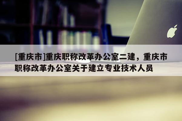 [重慶市]重慶職稱改革辦公室二建，重慶市職稱改革辦公室關于建立專業(yè)技術人員