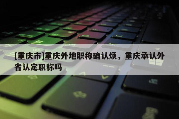 [重慶市]重慶外地職稱確認煩，重慶承認外省認定職稱嗎