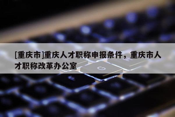 [重慶市]重慶人才職稱申報(bào)條件，重慶市人才職稱改革辦公室