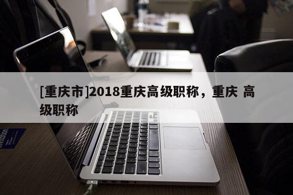 [重慶市]2018重慶高級職稱，重慶 高級職稱