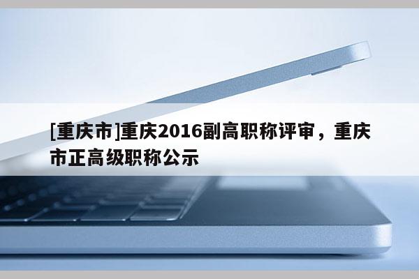 [重慶市]重慶2016副高職稱評審，重慶市正高級職稱公示