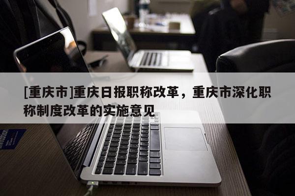 [重慶市]重慶日報職稱改革，重慶市深化職稱制度改革的實施意見