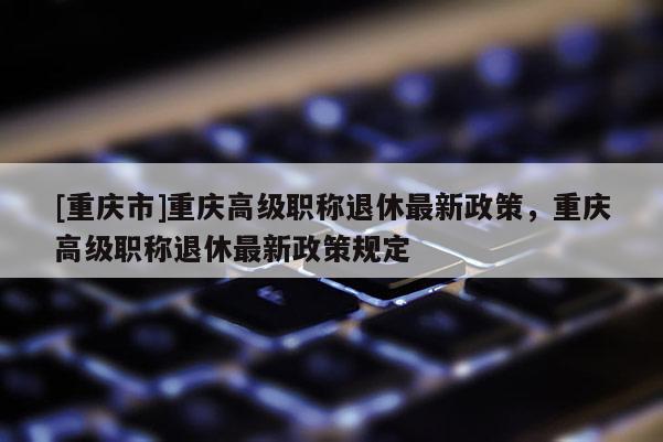 [重慶市]重慶高級職稱退休最新政策，重慶高級職稱退休最新政策規(guī)定