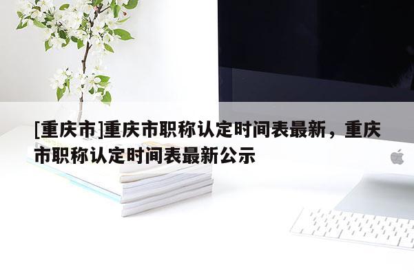 [重慶市]重慶市職稱認(rèn)定時(shí)間表最新，重慶市職稱認(rèn)定時(shí)間表最新公示