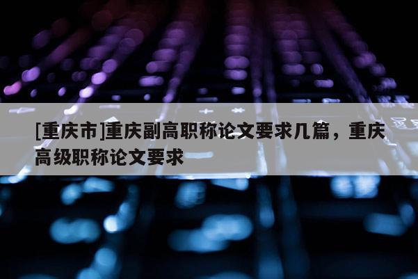 [重慶市]重慶副高職稱論文要求幾篇，重慶高級職稱論文要求