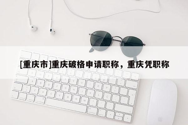 [重慶市]重慶破格申請(qǐng)職稱，重慶憑職稱