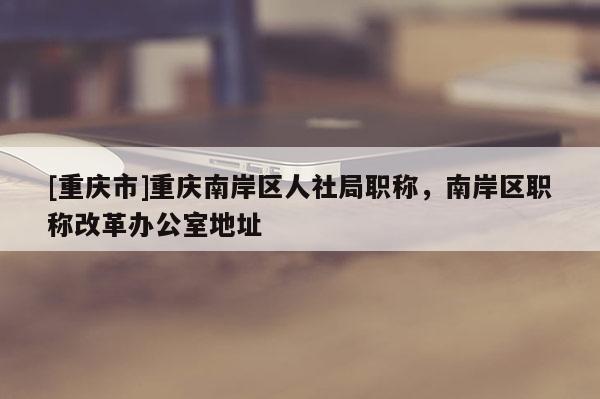 [重慶市]重慶南岸區(qū)人社局職稱，南岸區(qū)職稱改革辦公室地址