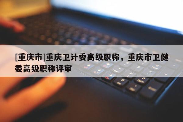 [重慶市]重慶衛(wèi)計委高級職稱，重慶市衛(wèi)健委高級職稱評審