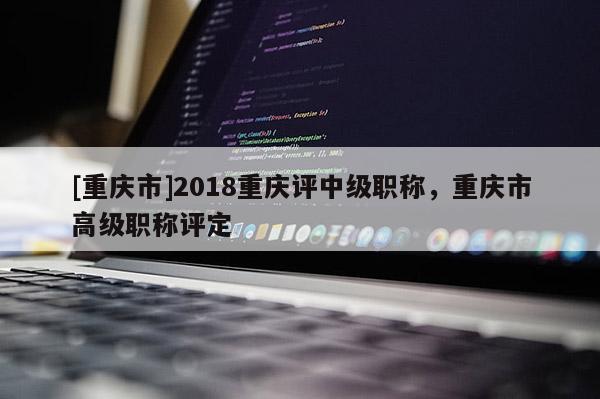 [重慶市]2018重慶評中級職稱，重慶市高級職稱評定