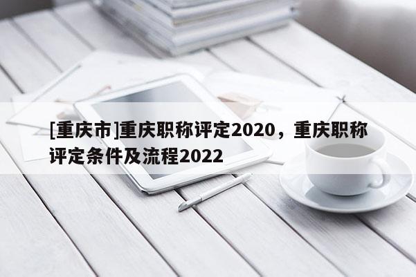 [重慶市]重慶職稱評(píng)定2020，重慶職稱評(píng)定條件及流程2022