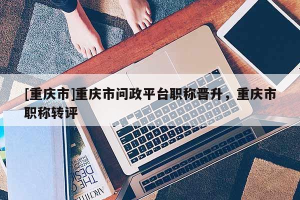 [重慶市]重慶市問政平臺職稱晉升，重慶市職稱轉(zhuǎn)評