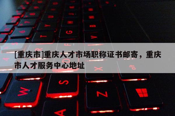 [重慶市]重慶人才市場職稱證書郵寄，重慶市人才服務(wù)中心地址