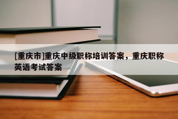 [重慶市]重慶中級職稱培訓(xùn)答案，重慶職稱英語考試答案