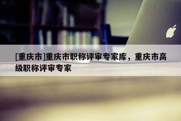 [重慶市]重慶市職稱評審專家?guī)?，重慶市高級職稱評審專家