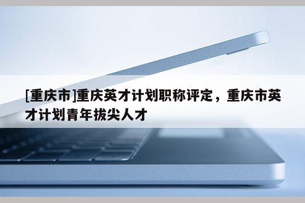 [重慶市]重慶英才計劃職稱評定，重慶市英才計劃青年拔尖人才