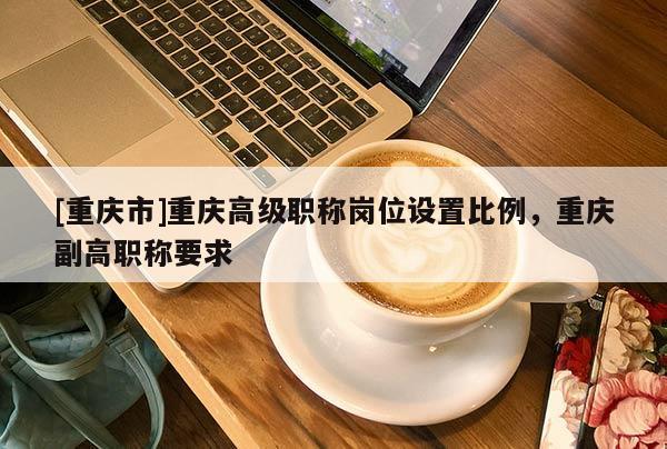 [重慶市]重慶高級職稱崗位設置比例，重慶副高職稱要求