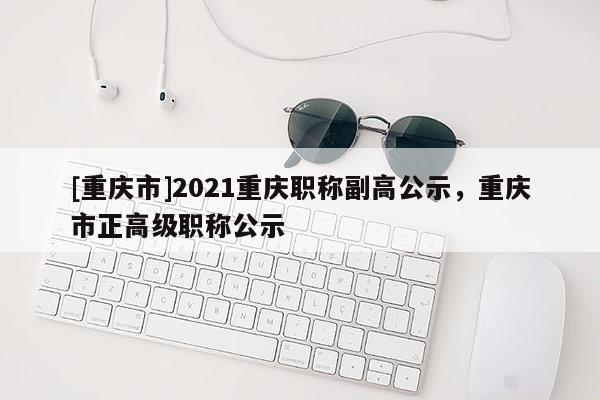 [重慶市]2021重慶職稱副高公示，重慶市正高級職稱公示