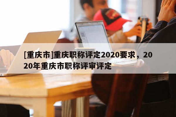 [重慶市]重慶職稱評(píng)定2020要求，2020年重慶市職稱評(píng)審評(píng)定