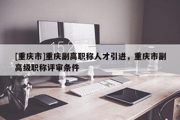 [重慶市]重慶副高職稱人才引進，重慶市副高級職稱評審條件