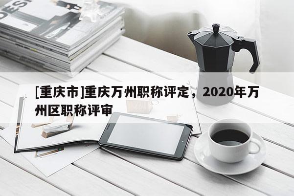 [重慶市]重慶萬州職稱評定，2020年萬州區(qū)職稱評審