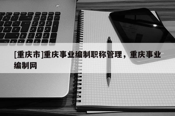 [重慶市]重慶事業(yè)編制職稱(chēng)管理，重慶事業(yè)編制網(wǎng)