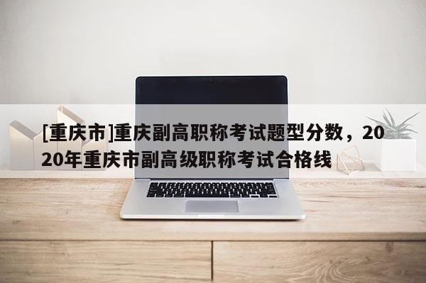 [重慶市]重慶副高職稱考試題型分?jǐn)?shù)，2020年重慶市副高級職稱考試合格線