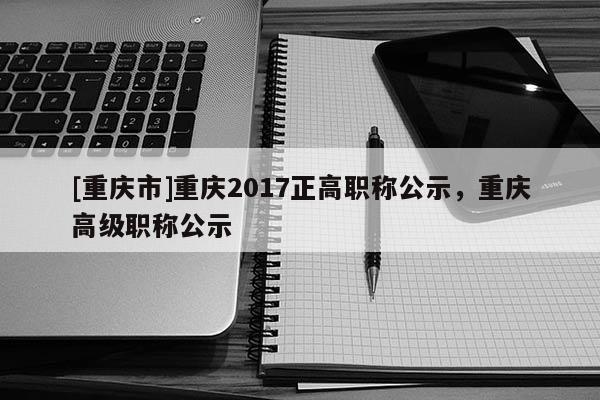 [重慶市]重慶2017正高職稱公示，重慶高級職稱公示