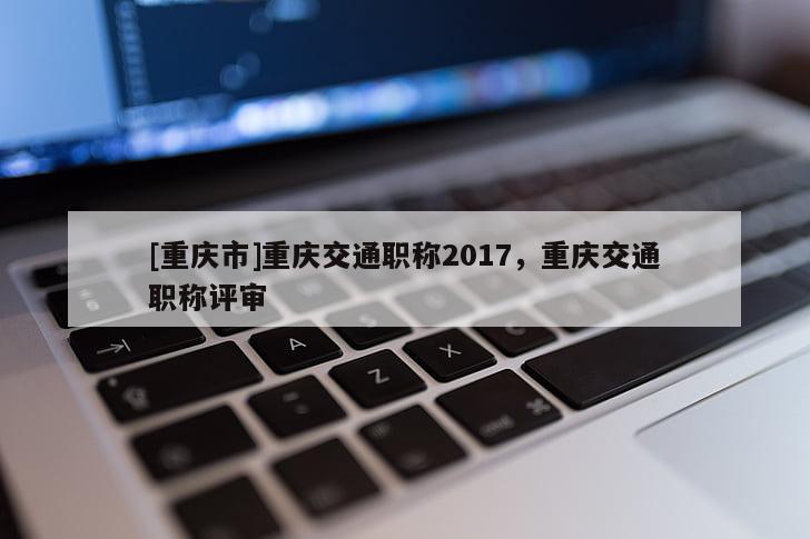 [重慶市]重慶交通職稱2017，重慶交通職稱評審