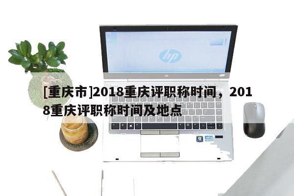 [重慶市]2018重慶評職稱時(shí)間，2018重慶評職稱時(shí)間及地點(diǎn)