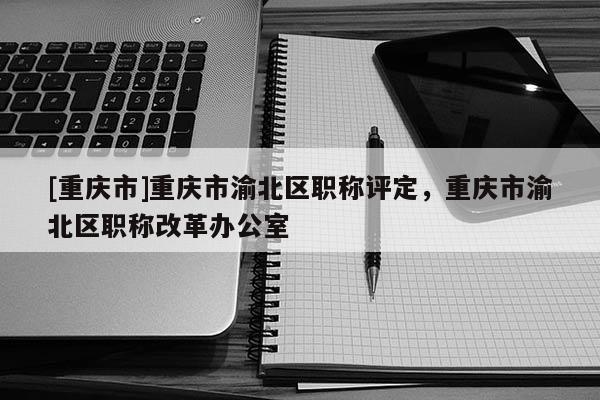 [重慶市]重慶市渝北區(qū)職稱評(píng)定，重慶市渝北區(qū)職稱改革辦公室