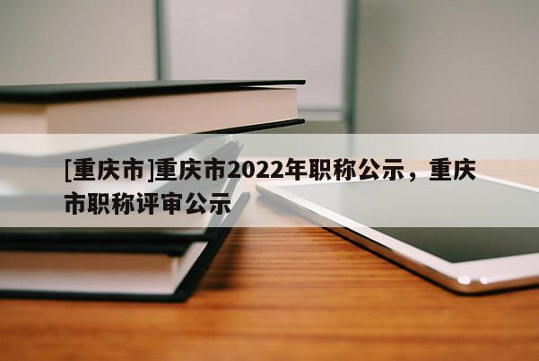 [重慶市]重慶市2022年職稱(chēng)公示，重慶市職稱(chēng)評(píng)審公示