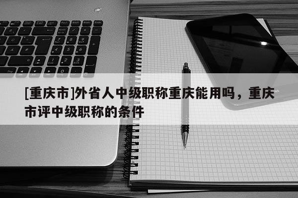 [重慶市]外省人中級職稱重慶能用嗎，重慶市評中級職稱的條件