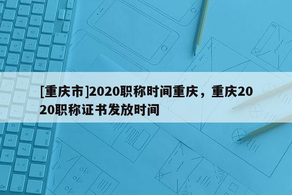 [重慶市]2020職稱時(shí)間重慶，重慶2020職稱證書發(fā)放時(shí)間