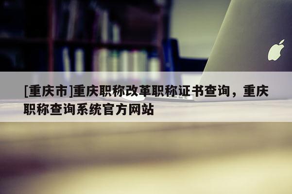 [重慶市]重慶職稱改革職稱證書查詢，重慶職稱查詢系統(tǒng)官方網(wǎng)站